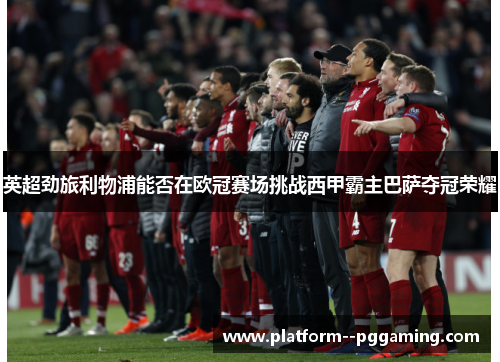 英超劲旅利物浦能否在欧冠赛场挑战西甲霸主巴萨夺冠荣耀