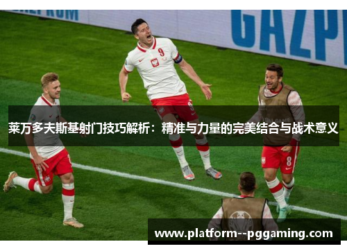 莱万多夫斯基射门技巧解析：精准与力量的完美结合与战术意义