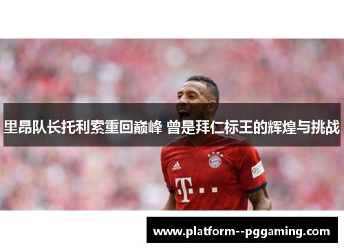 里昂队长托利索重回巅峰 曾是拜仁标王的辉煌与挑战 里昂队长托利索重回巅峰 曾是拜仁标王的辉煌与挑战