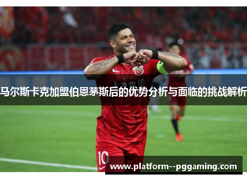 马尔斯卡克加盟伯恩茅斯后的优势分析与面临的挑战解析 马尔斯卡克加盟伯恩茅斯后的优势分析与面临的挑战解析
