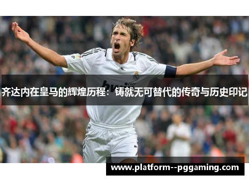 齐达内在皇马的辉煌历程:铸就无可替代的传奇与历史印记 齐达内在皇马的辉煌历程:铸就无可替代的传奇与历史印记