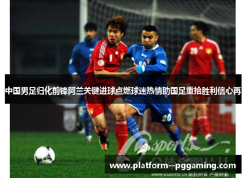中国男足归化前锋阿兰关键进球点燃球迷热情助国足重拾胜利信心再