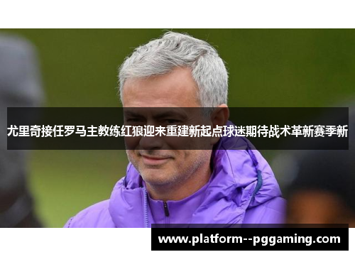尤里奇接任罗马主教练红狼迎来重建新起点球迷期待战术革新赛季新