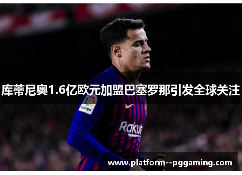 库蒂尼奥1.6亿欧元加盟巴塞罗那引发全球关注