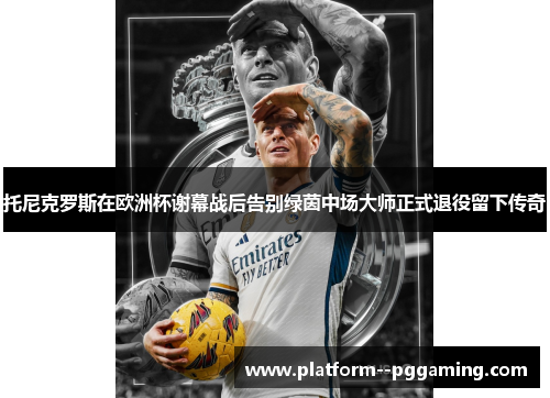 托尼克罗斯在欧洲杯谢幕战后告别绿茵中场大师正式退役留下传奇