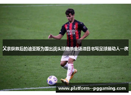 父亲获救后的迪亚斯为国出战头球绝杀全场泪目书写足球最动人一夜