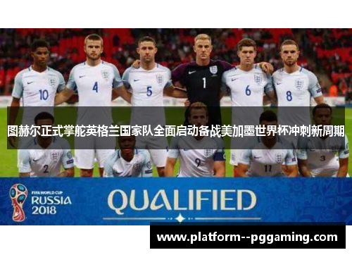 图赫尔正式掌舵英格兰国家队全面启动备战美加墨世界杯冲刺新周期