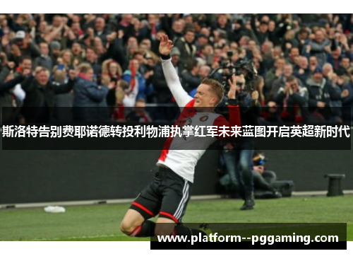 斯洛特告别费耶诺德转投利物浦执掌红军未来蓝图开启英超新时代