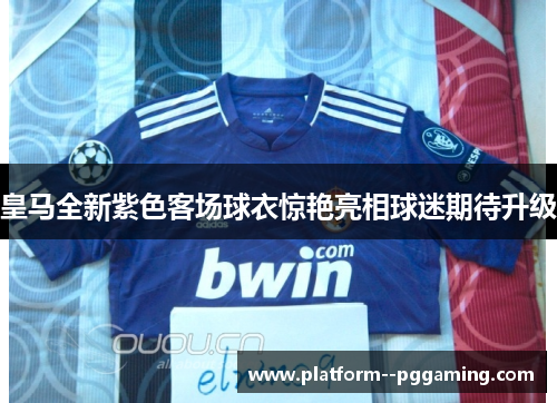 皇马全新紫色客场球衣惊艳亮相球迷期待升级