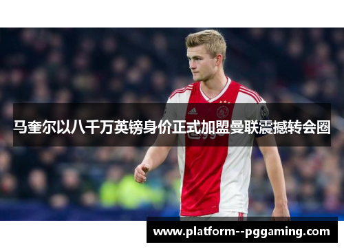马奎尔以八千万英镑身价正式加盟曼联震撼转会圈