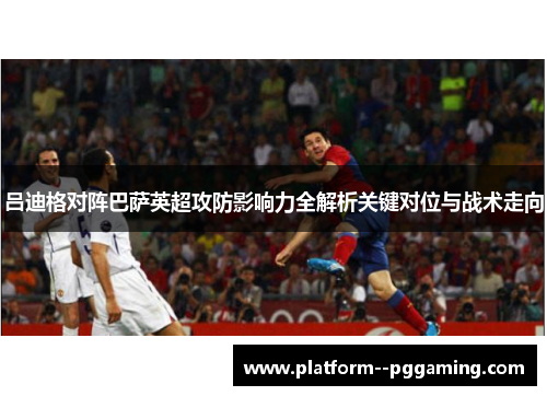 吕迪格对阵巴萨英超攻防影响力全解析关键对位与战术走向