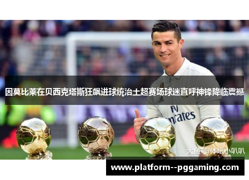 因莫比莱在贝西克塔斯狂飙进球统治土超赛场球迷直呼神锋降临震撼