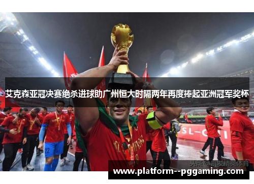 艾克森亚冠决赛绝杀进球助广州恒大时隔两年再度捧起亚洲冠军奖杯