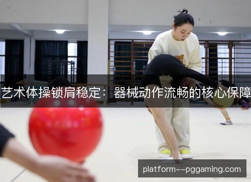 艺术体操锁肩稳定:器械动作流畅的核心保障 艺术体操锁肩稳定:器械动作流畅的核心保障